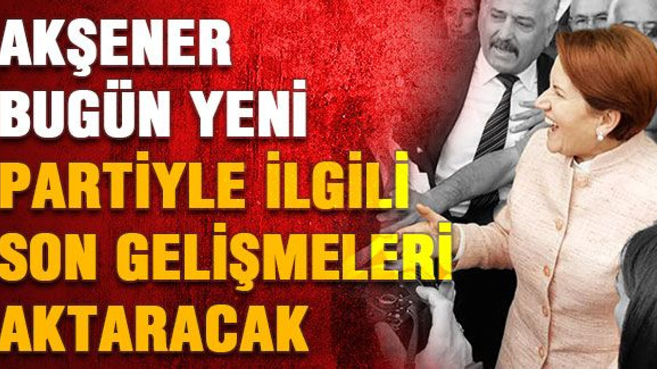 Akşener, bugün yeni partiyle ilgili son gelişmeleri aktaracak
