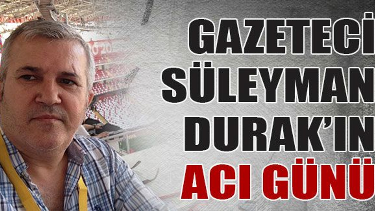 Gazeteci Süleyman Durak’ın acı günü