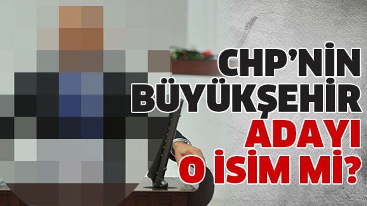 CHP’nin Büyükşehir adayı o isim mi?