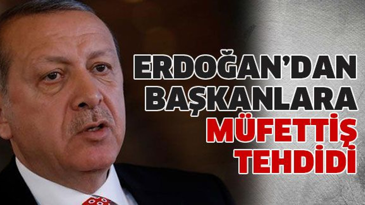 Erdoğan’dan başkanlara müfettiş tehdidi