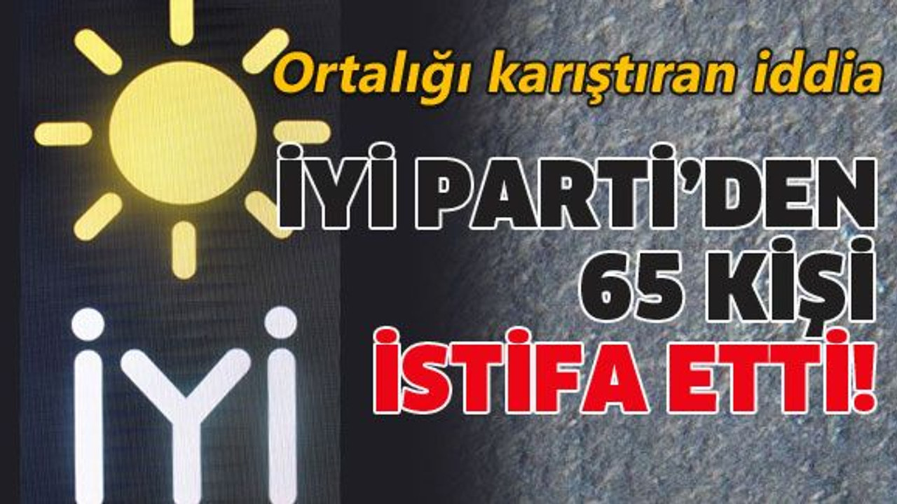 İYİ Parti’den 65 kişi istifa etti!