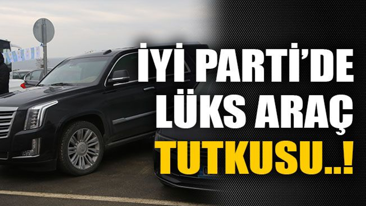 İYİ Parti’de lüks araç tutkusu..!