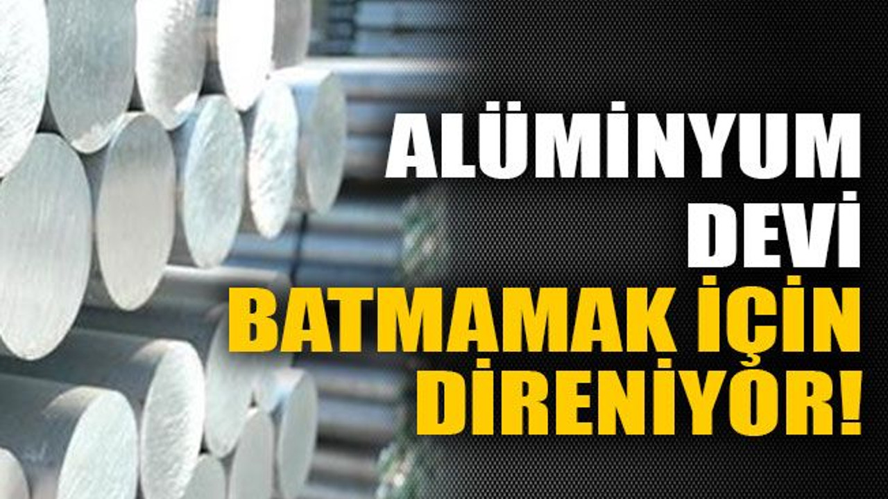 Alüminyum devi batmamak için direniyor!