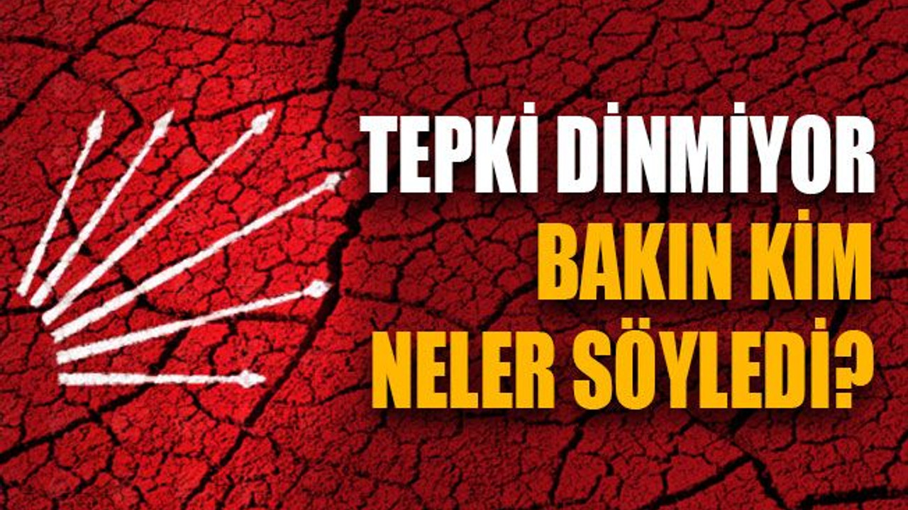 CHP’de tepki dinmiyor! Bakın kim neler söyledi?