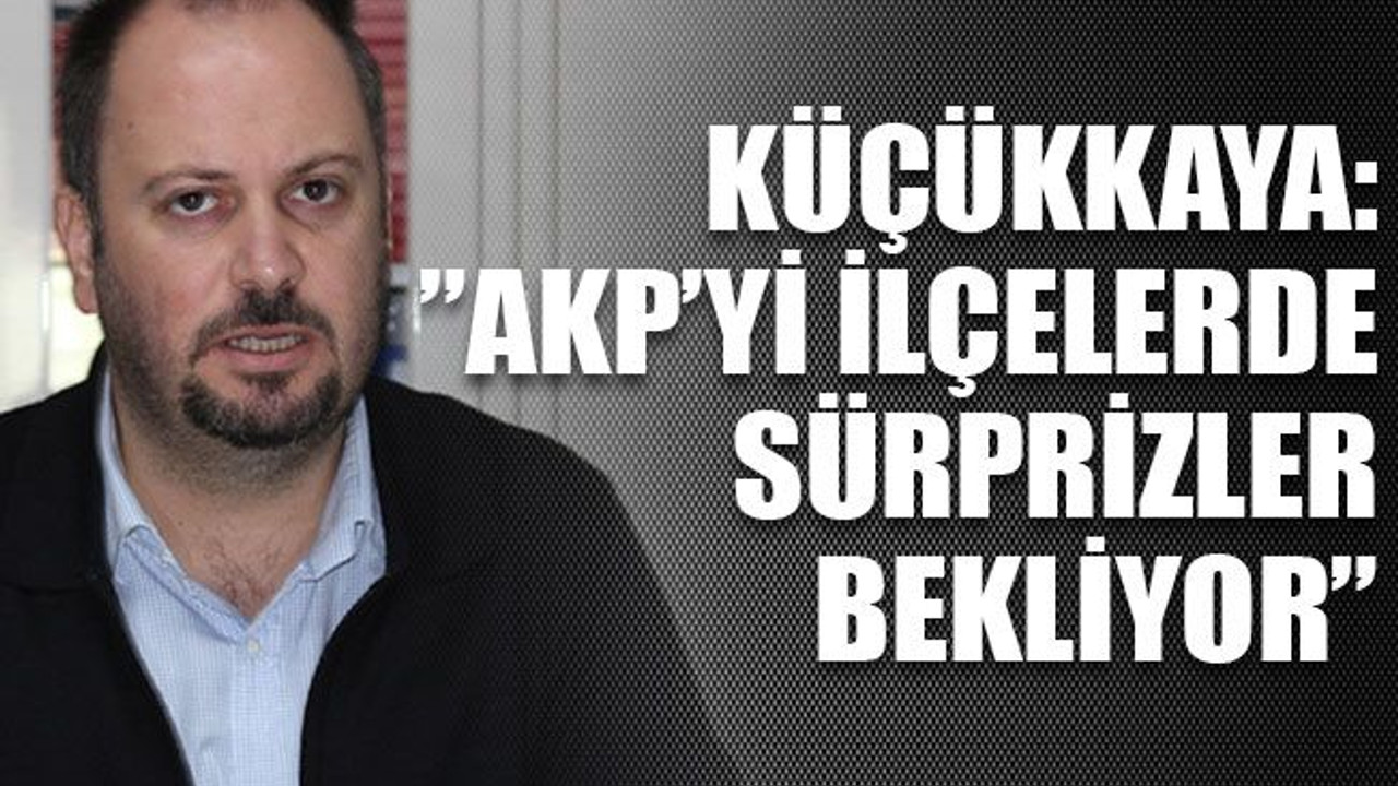 Küçükkaya:”AKP’yi İlçelerde sürprizler bekliyor”
