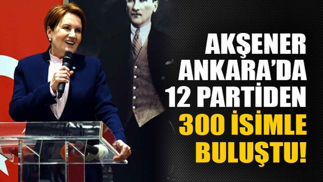 Akşener Ankara’da 12 partiden 300 isimle buluştu!