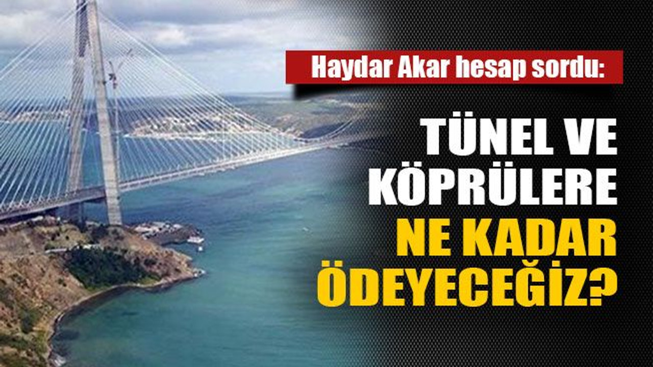 Haydar Akar hesap sordu: Tünel ve köprülere ne kadar ödeyeceğiz?