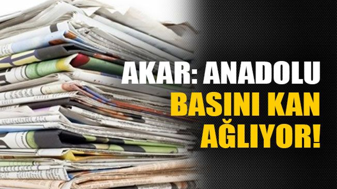 Akar: Anadolu basını kan ağlıyor!