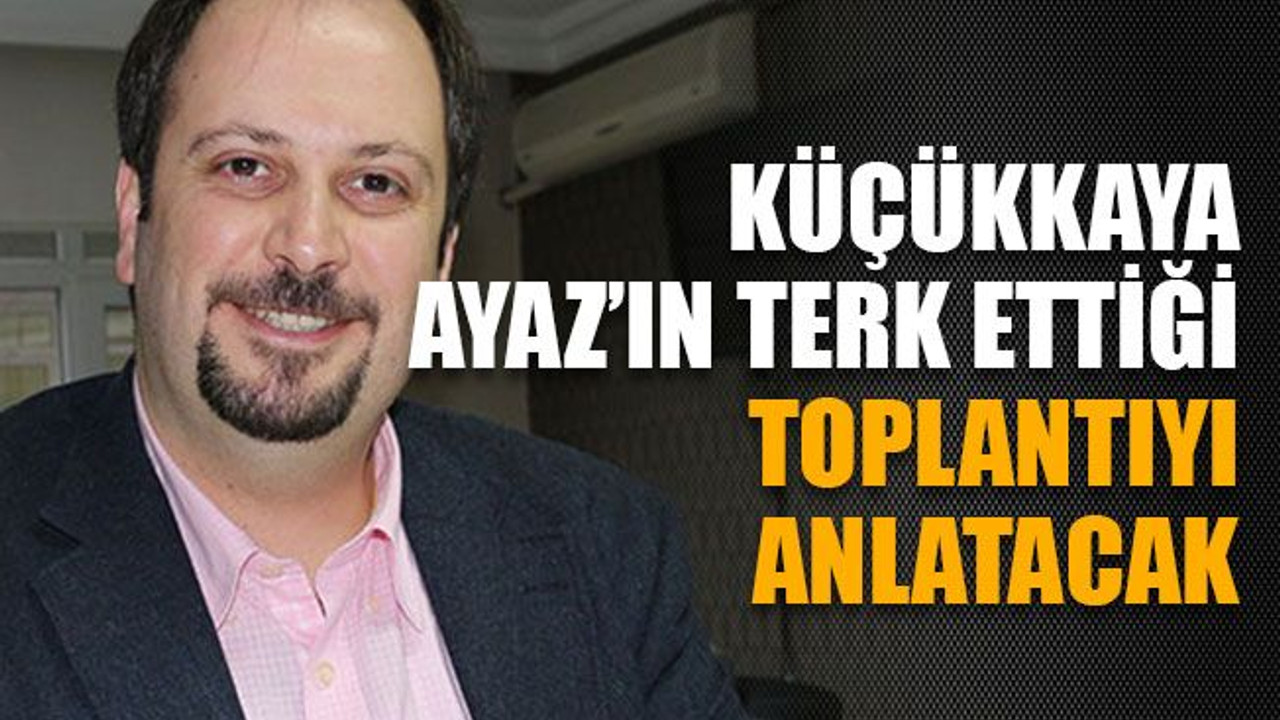 Küçükkaya, Ayaz’ın terk ettiği toplantıyı anlatacak