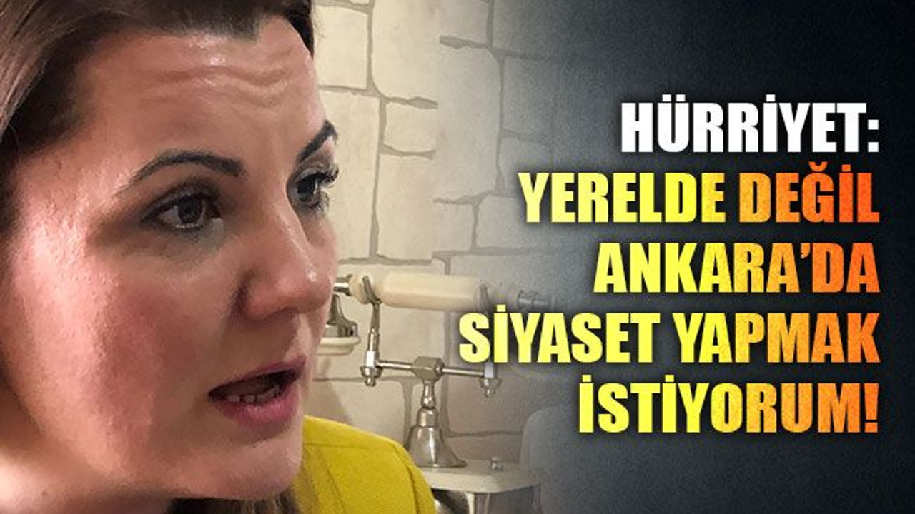 Hürriyet: Yerelde değil Ankara’da siyaset yapmak istiyorum..!