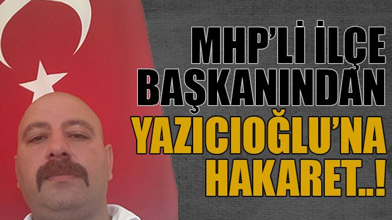 MHP’li ilçe başkanından Yazıcıoğlu’na hakaret..!