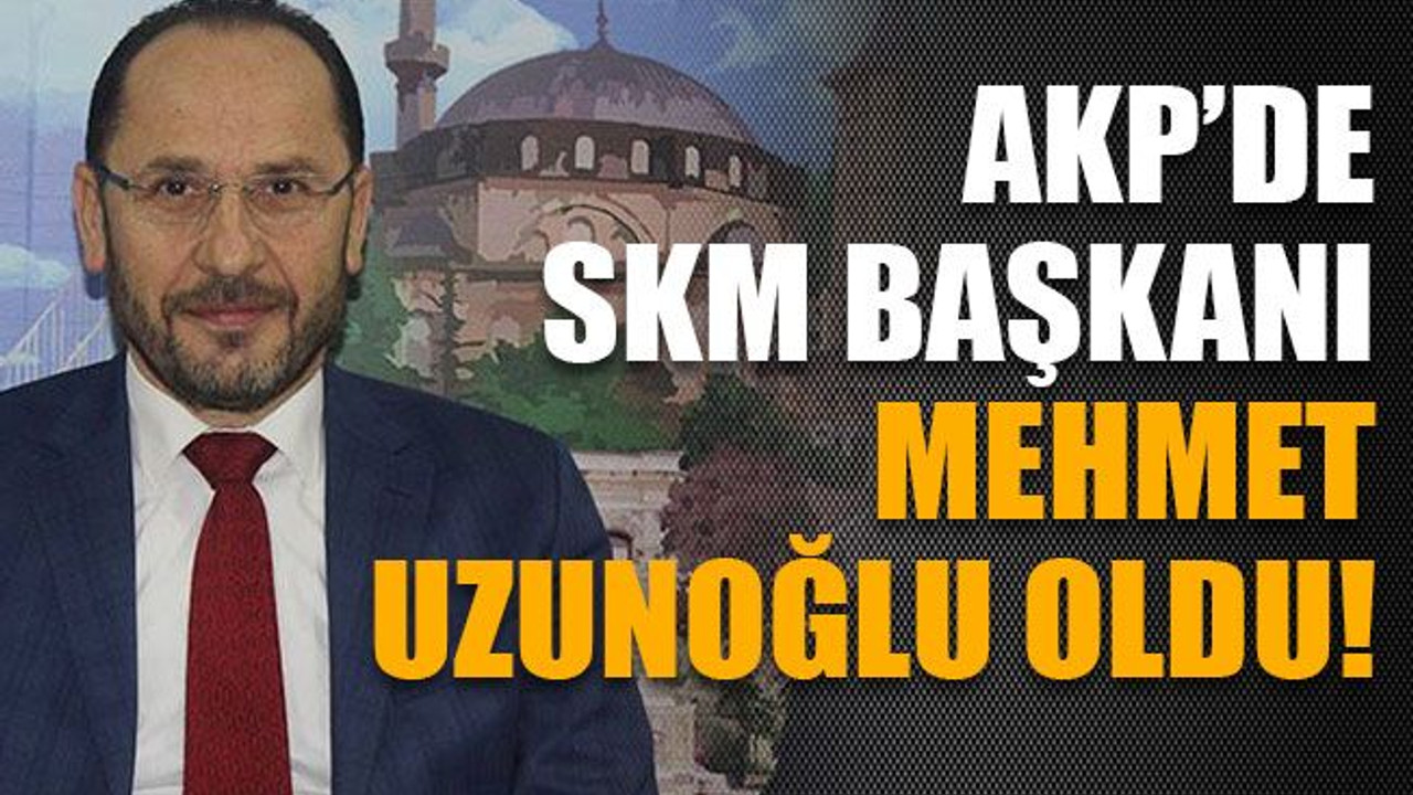 AKP’de SKM Başkanı Mehmet Uzunoğlu oldu!