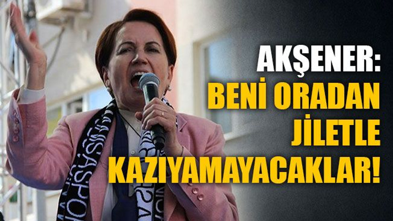 Akşener: Beni oradan jiletle kazıyamayacaklar!