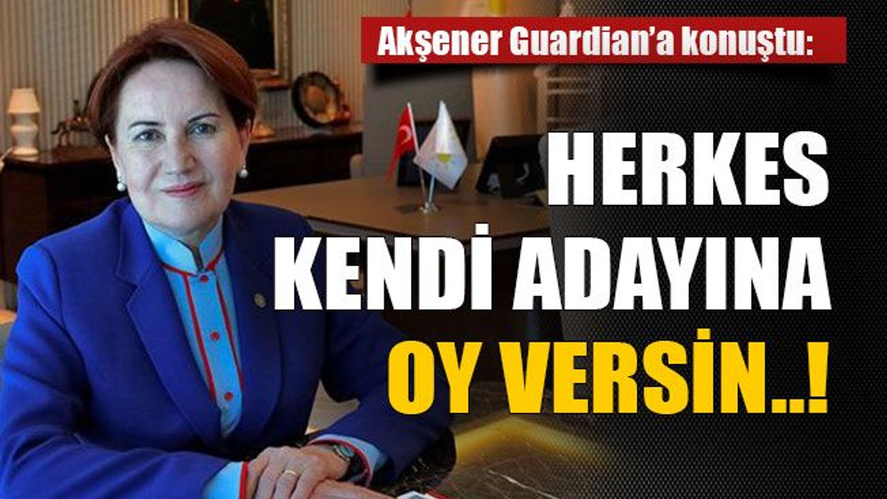 Akşener Guardian’a konuştu: Herkes kendi adayına oy versin..!