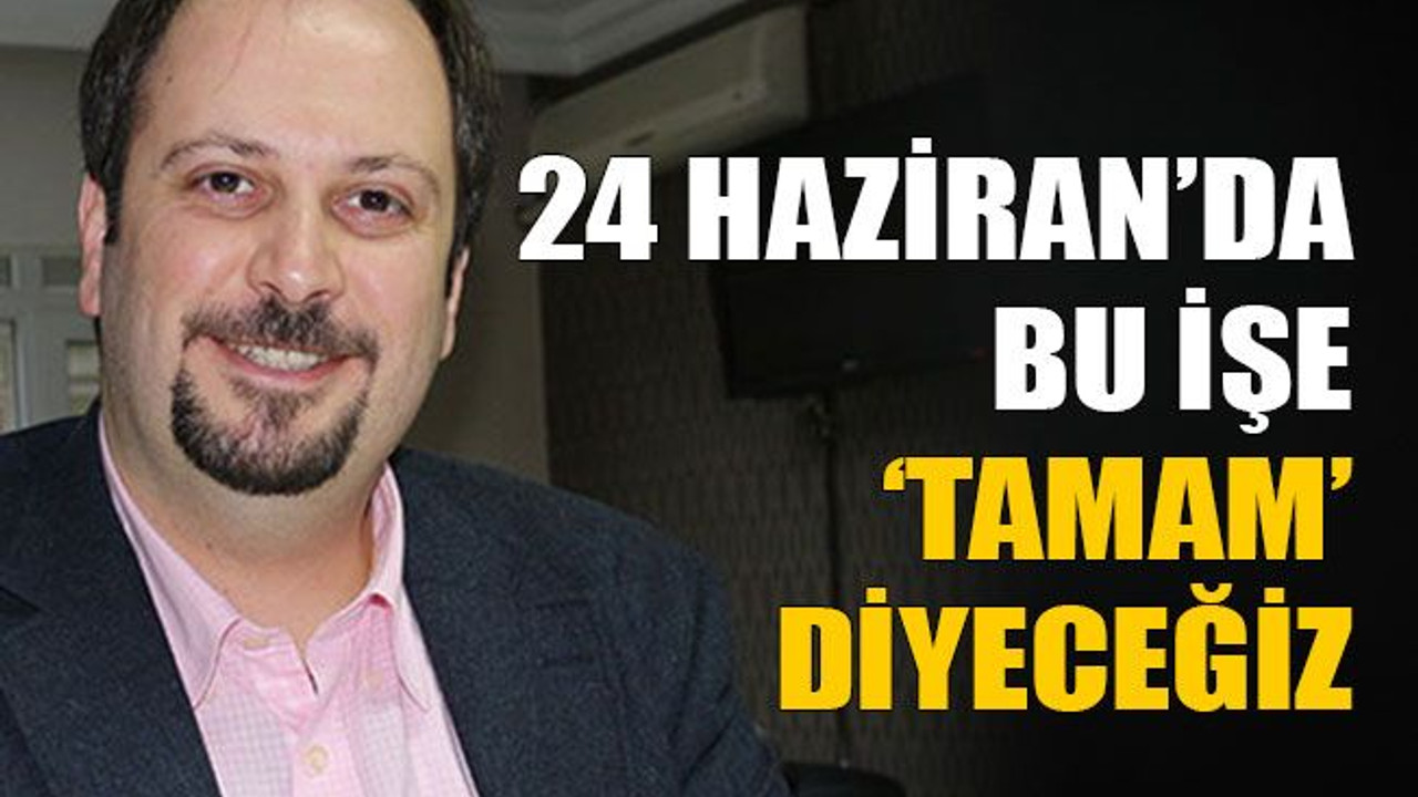 “24 Haziran’da bu işe tamam diyeceğiz”