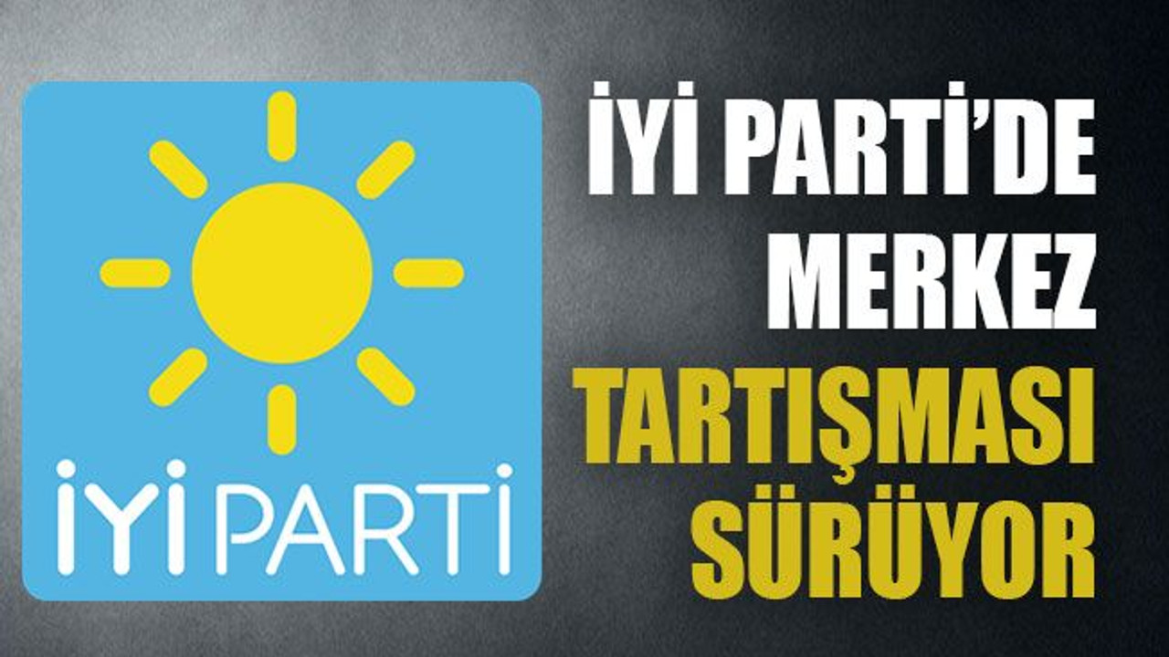 İYİ Parti’de merkez tartışması sürüyor