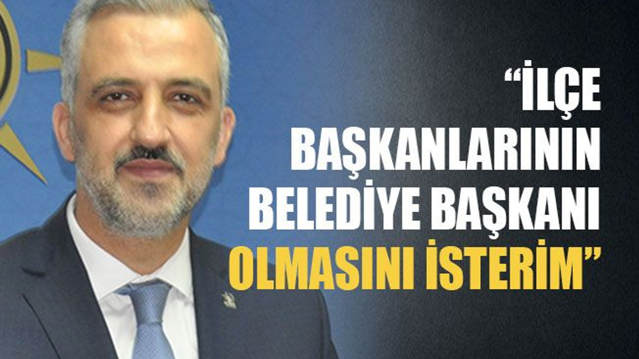 İlçe başkanlarının belediye başkanı olmasını isterim