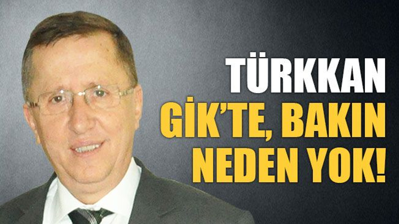 Türkkan, bakın neden GİK’te yok!