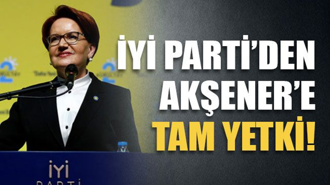 İYİ Parti’den Akşener’e tam yetki!