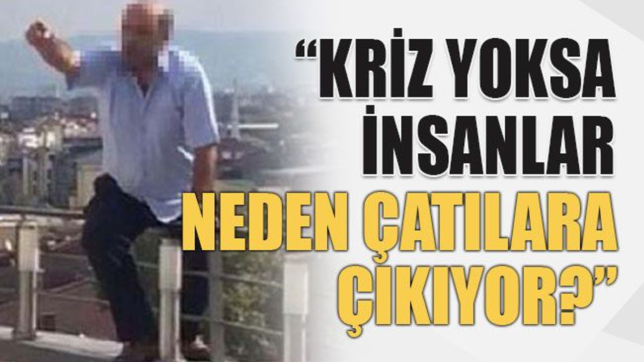 “Kriz yoksa insanlar neden çatılara çıkıyor?”