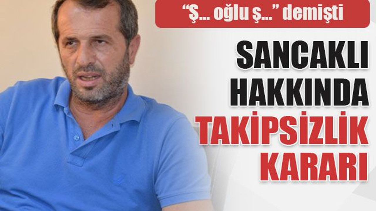 “Ş… oğlu ş…” demişti Sancaklı hakkında takipsizlik kararı