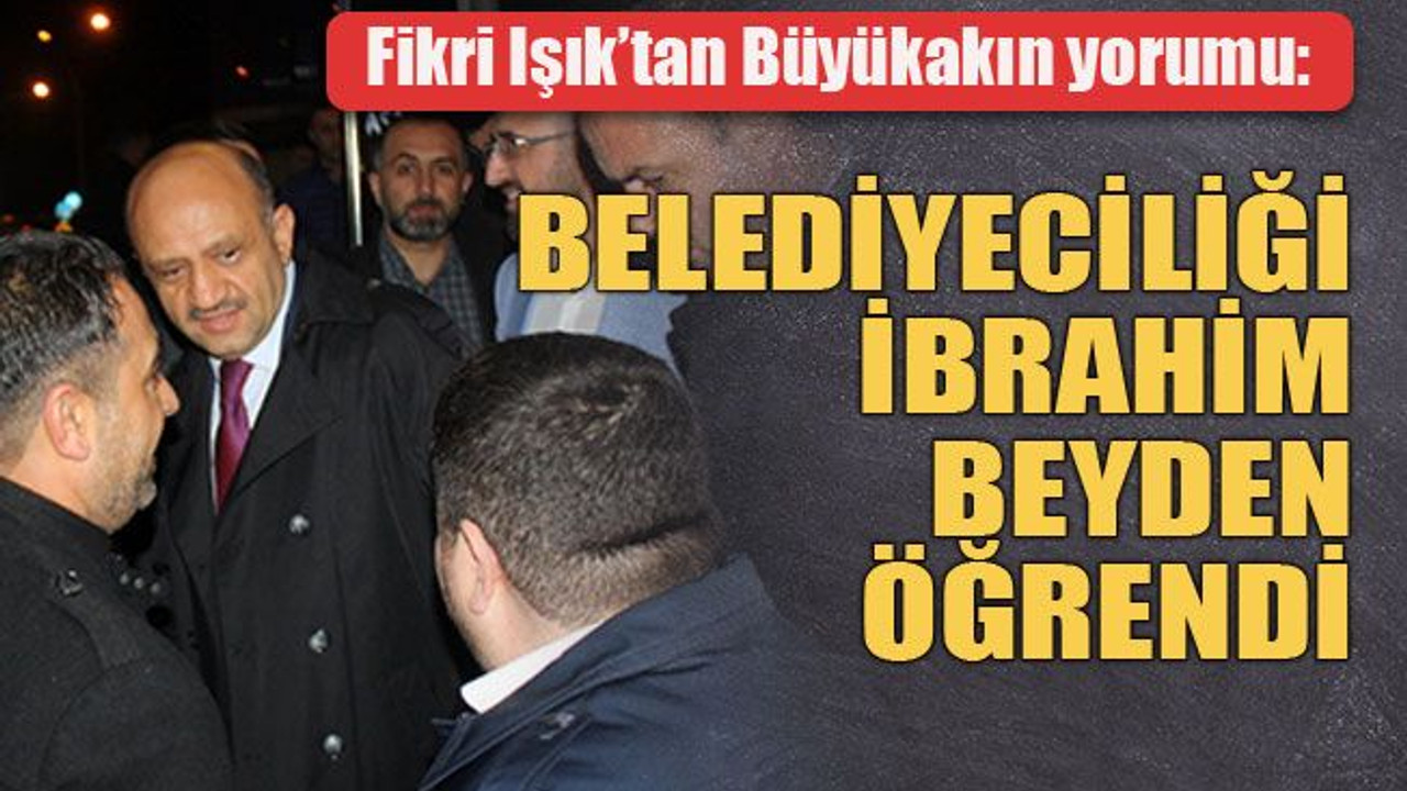 Fikri Işık’tan Büyükakın yorumu: Büyükakın belediyeciliği İbrahim beyden öğrendi
