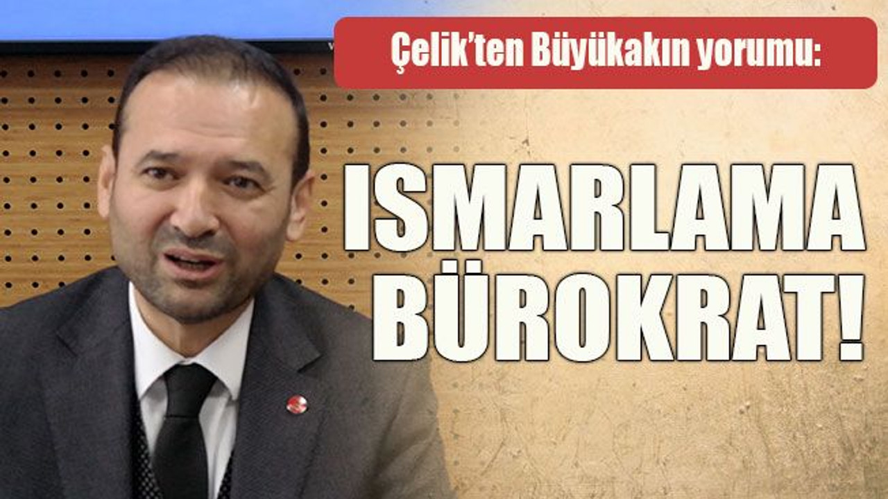 Çelik’ten Büyükakın yorumu: Ismarlama bürokrat!