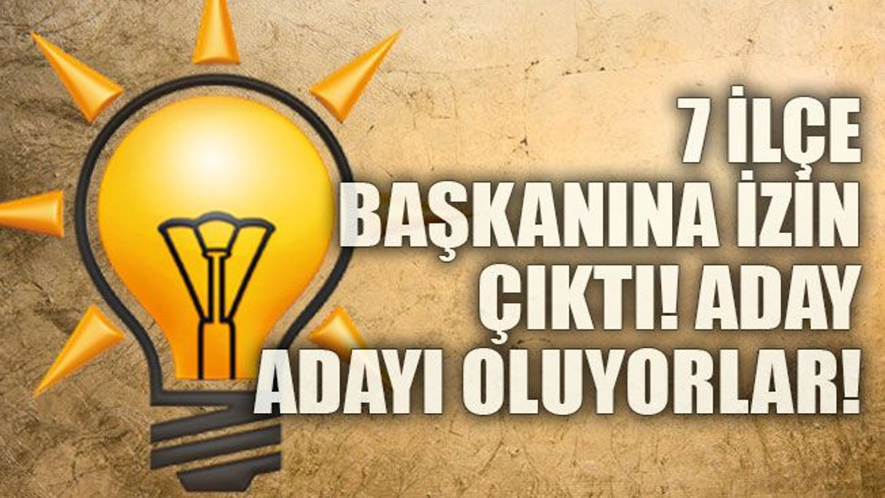 7 ilçe başkanına izin çıktı! Aday oluyorlar!
