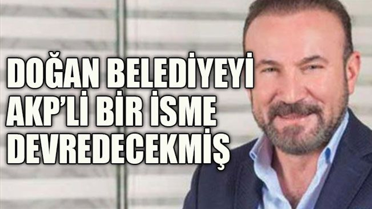 Doğan belediyeyi AKP’li bir isme devredecekmiş