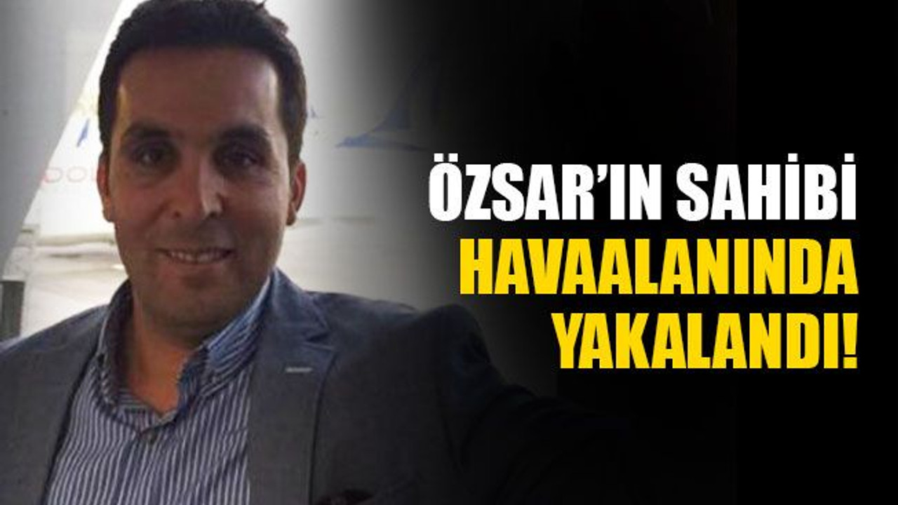 Özsar’ın sahibi Mehmet Ali Sarı, havaalanında yakalandı!