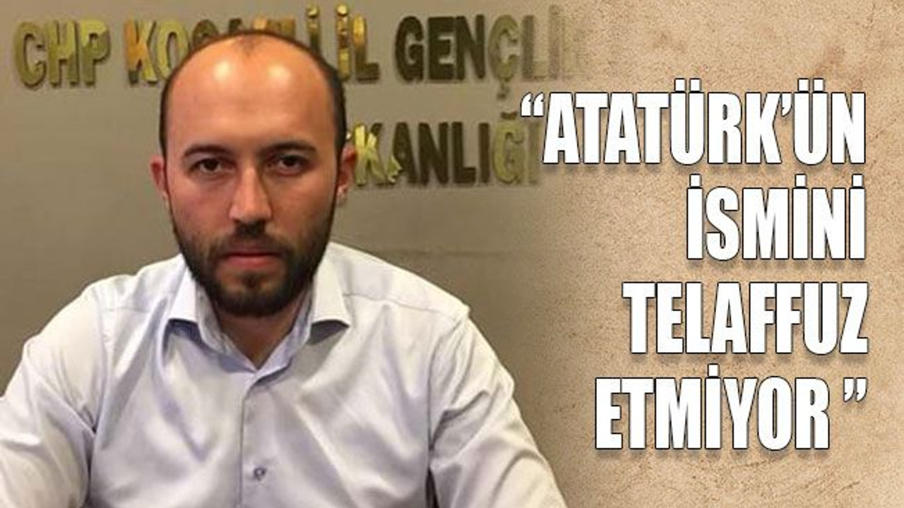 “Atatürk’ün ismini telaffuz etmiyor ”