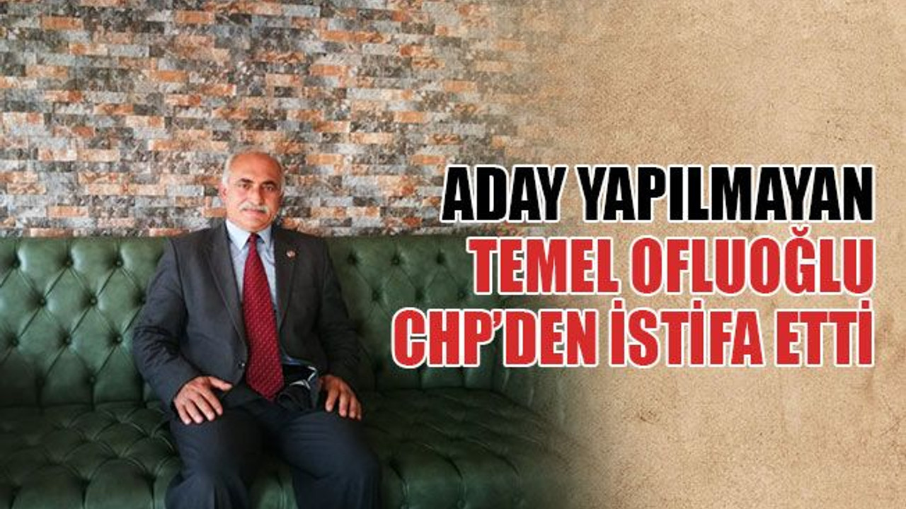 Aday yapılmayan Temel Ofluoğlu CHP’den istifa etti