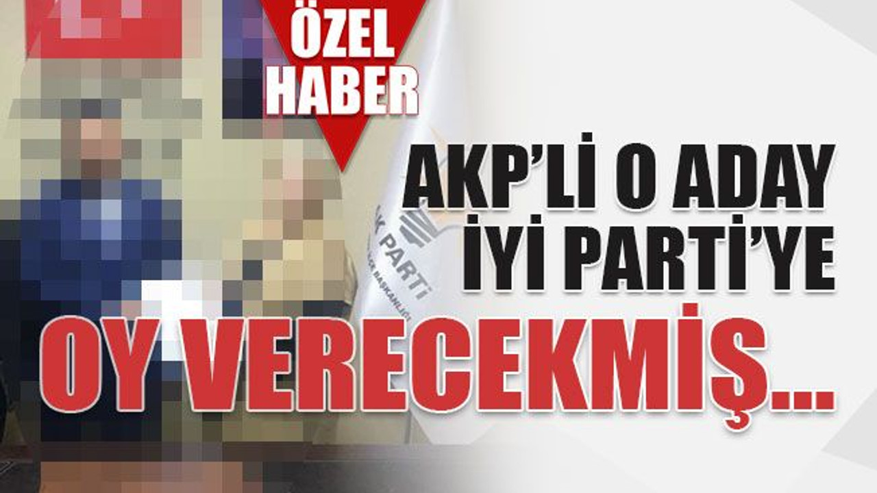 AKP’li o aday İyi Parti’ye oy verecekmiş…