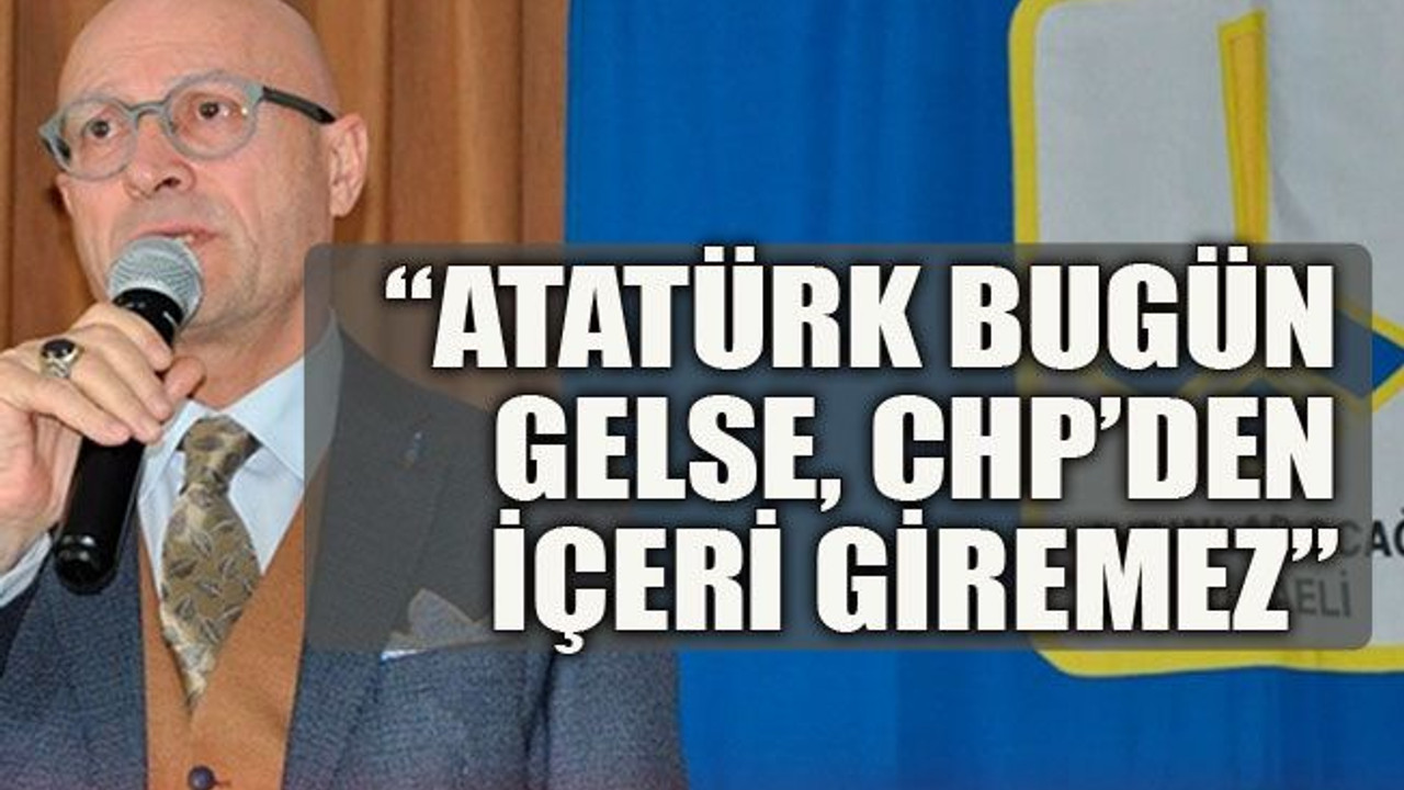 “Atatürk bugün gelse CHP’den içeri giremez”