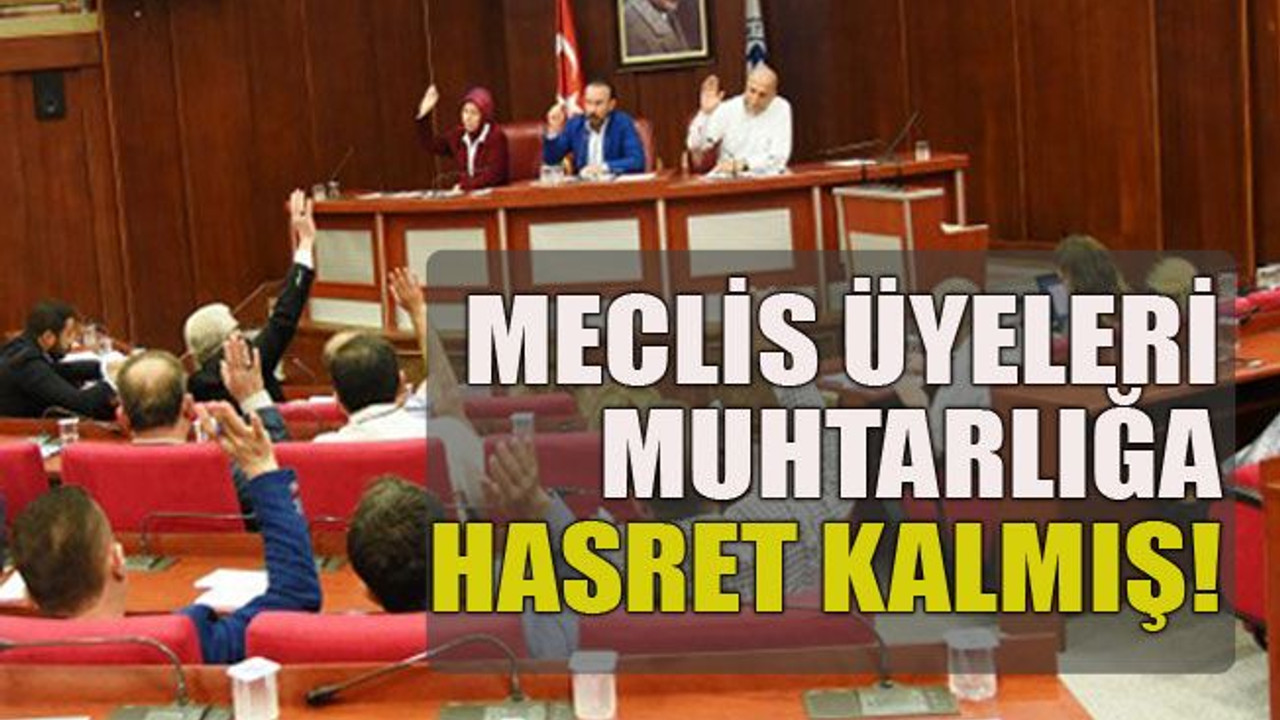 Meclis üyeleri muhtarlığa hasret kalmış!