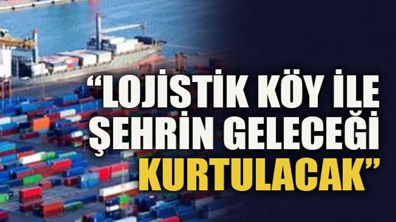 “Lojistik köy ile şehrin geleceği kurtulacak"