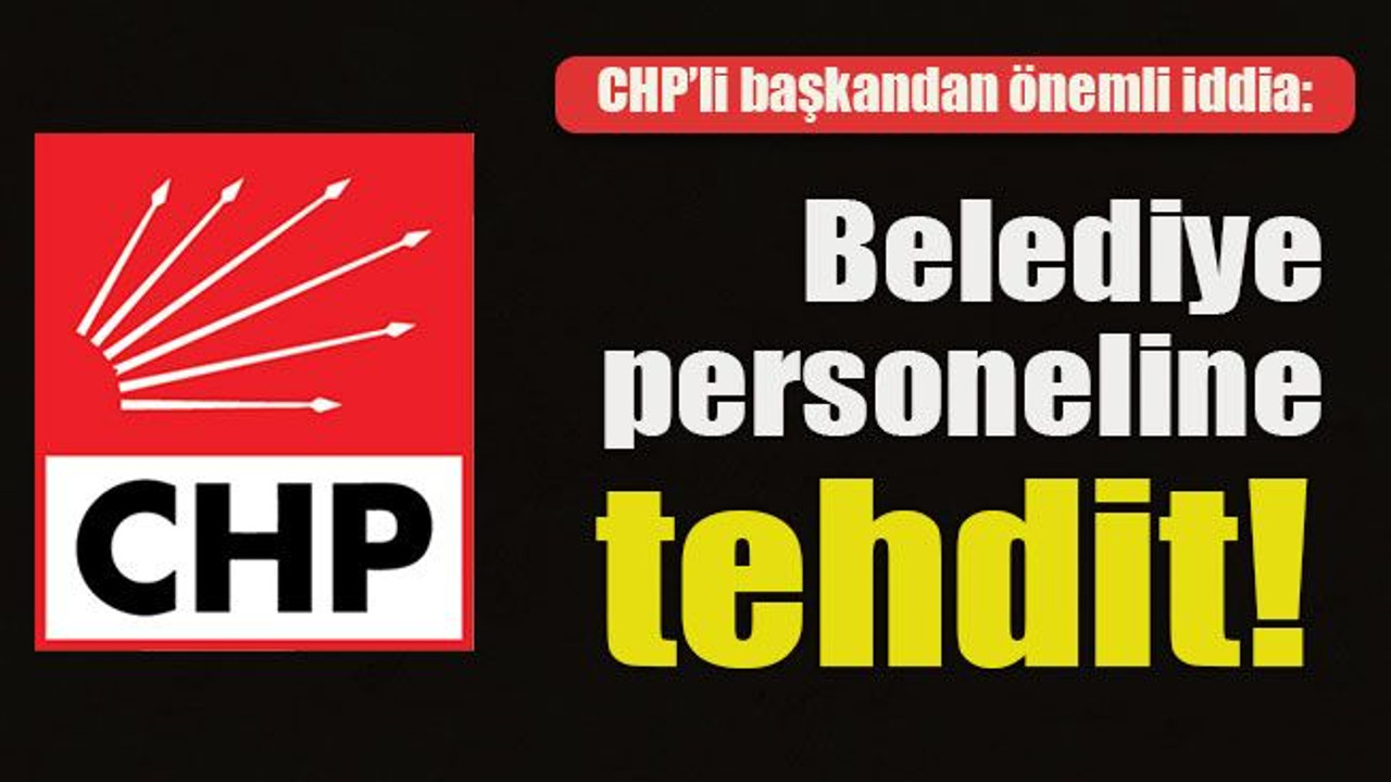 CHP’li başkandan önemli iddia: Belediye personeline tehdit!