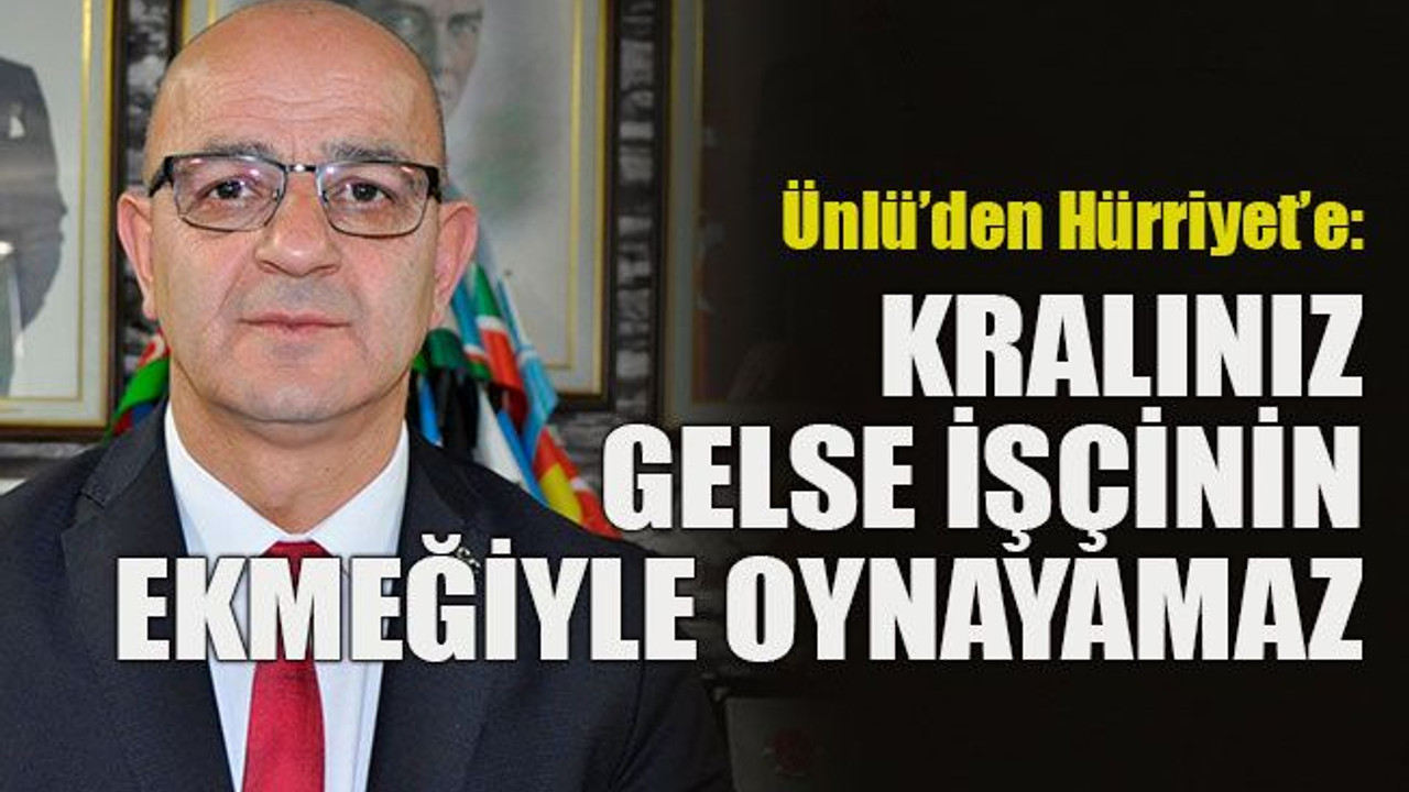 Ünlü’den Hürriyet’e: Kralınız gelse işçinin ekmeğiyle oynayamaz