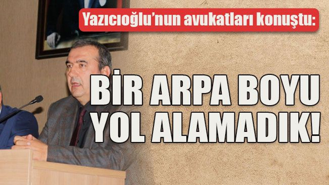 Yazıcıoğlu’nun avukatları konuştu Bir arpa boyu yol alamadık!