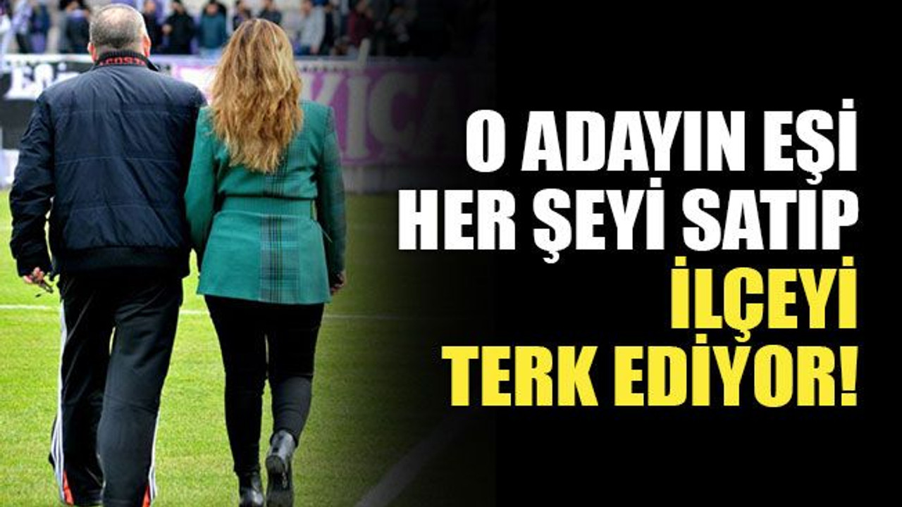 O adayın eşi, her şeyi satıp ilçeyi terk ediyor!