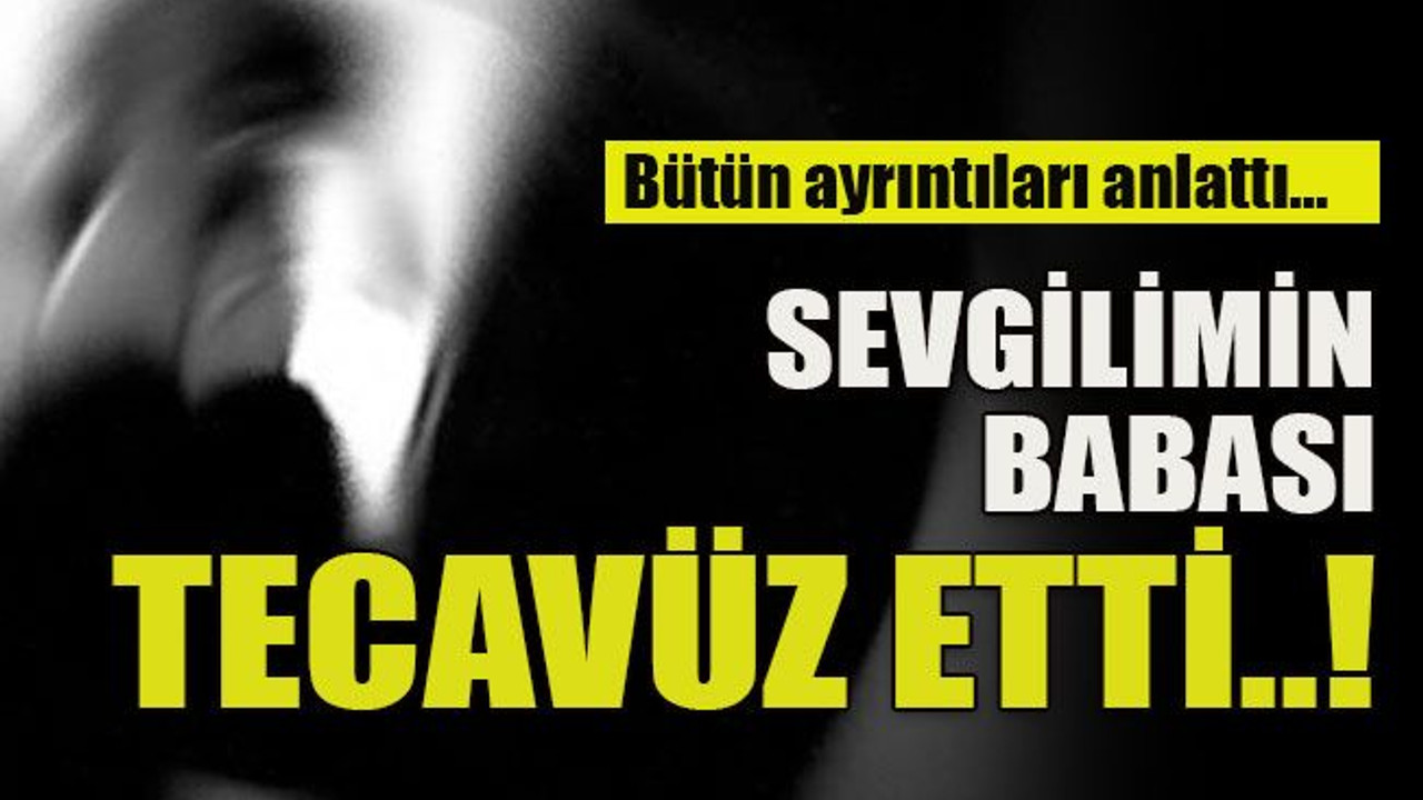 Bütün ayrıntıları anlattı: Sevgilimin babası tecavüz etti!