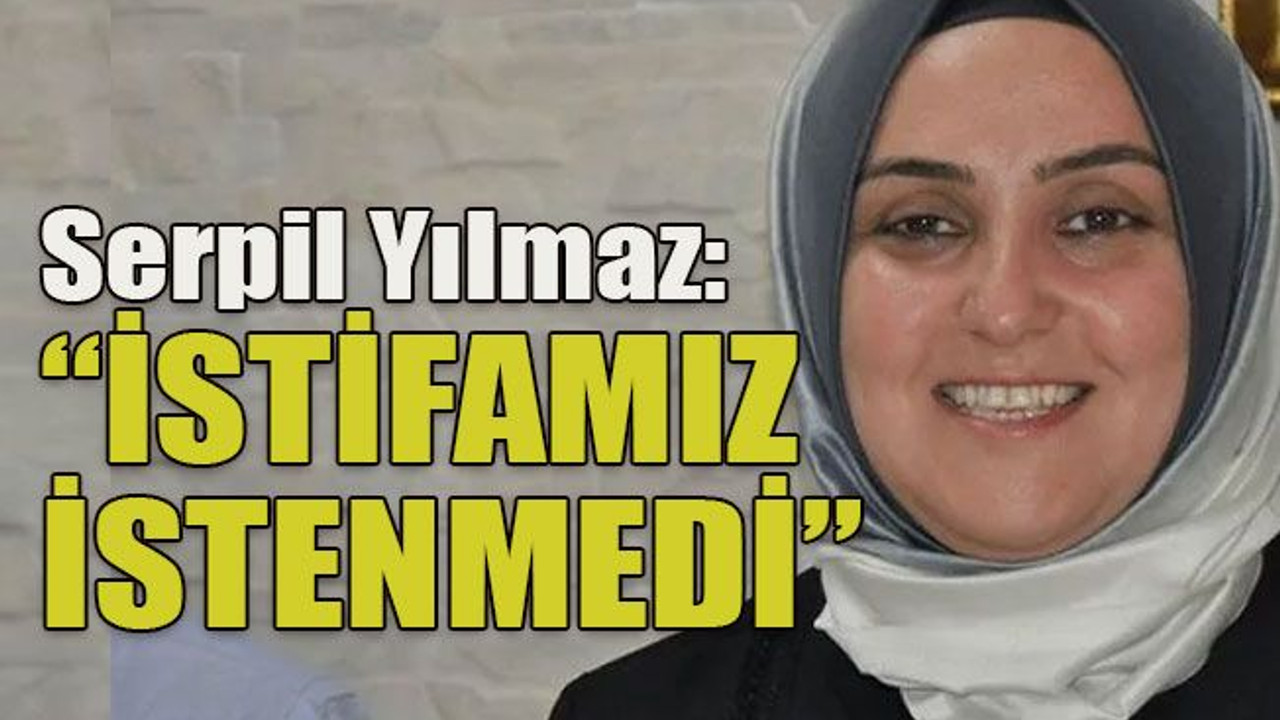 Serpil Yılmaz: “İstifamız istenmedi”
