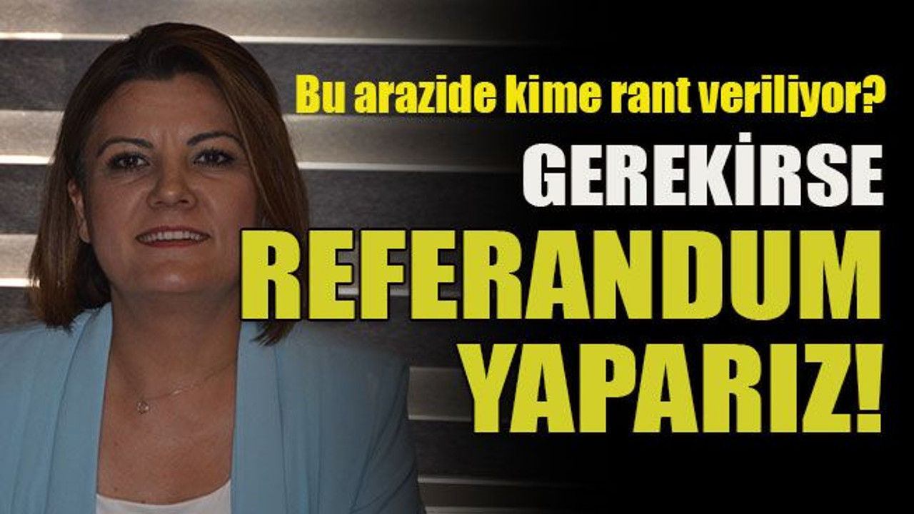 Bu arazide kime rant veriliyor? Gerekirse referandum yaparız!