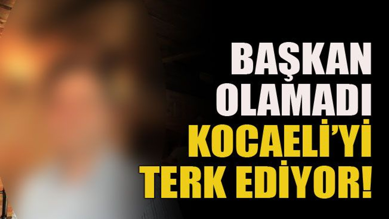 Başkan olamadı Kocaeli’yi terk ediyor!