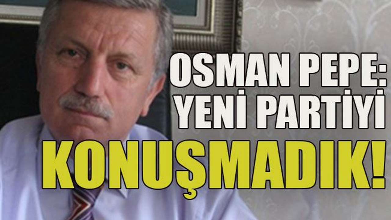 Osman Pepe: Yeni partiyi konuşmadık!
