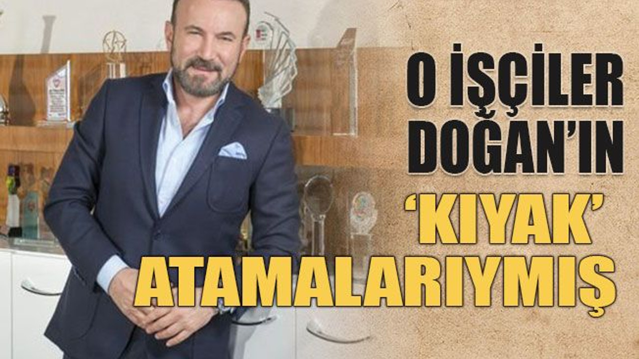 O işçiler Doğan’ın ‘kıyak’ atamalarıymış