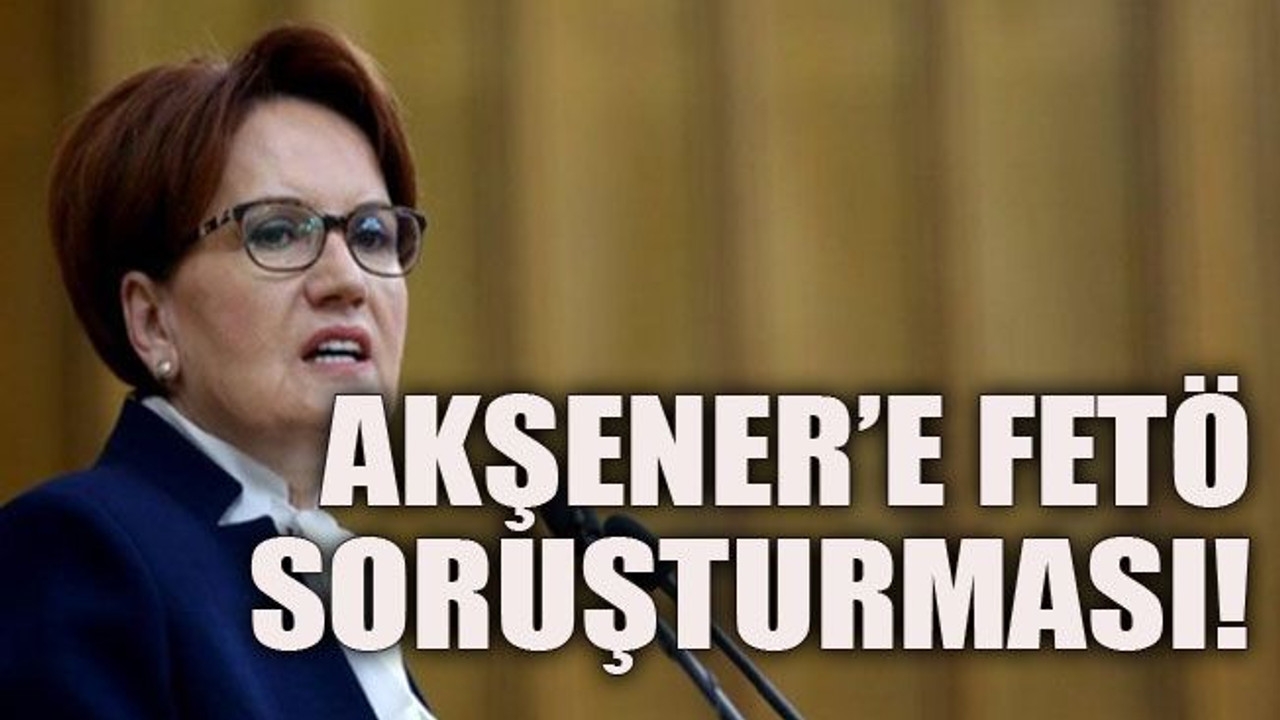 Akşener’e FETÖ soruşturması!