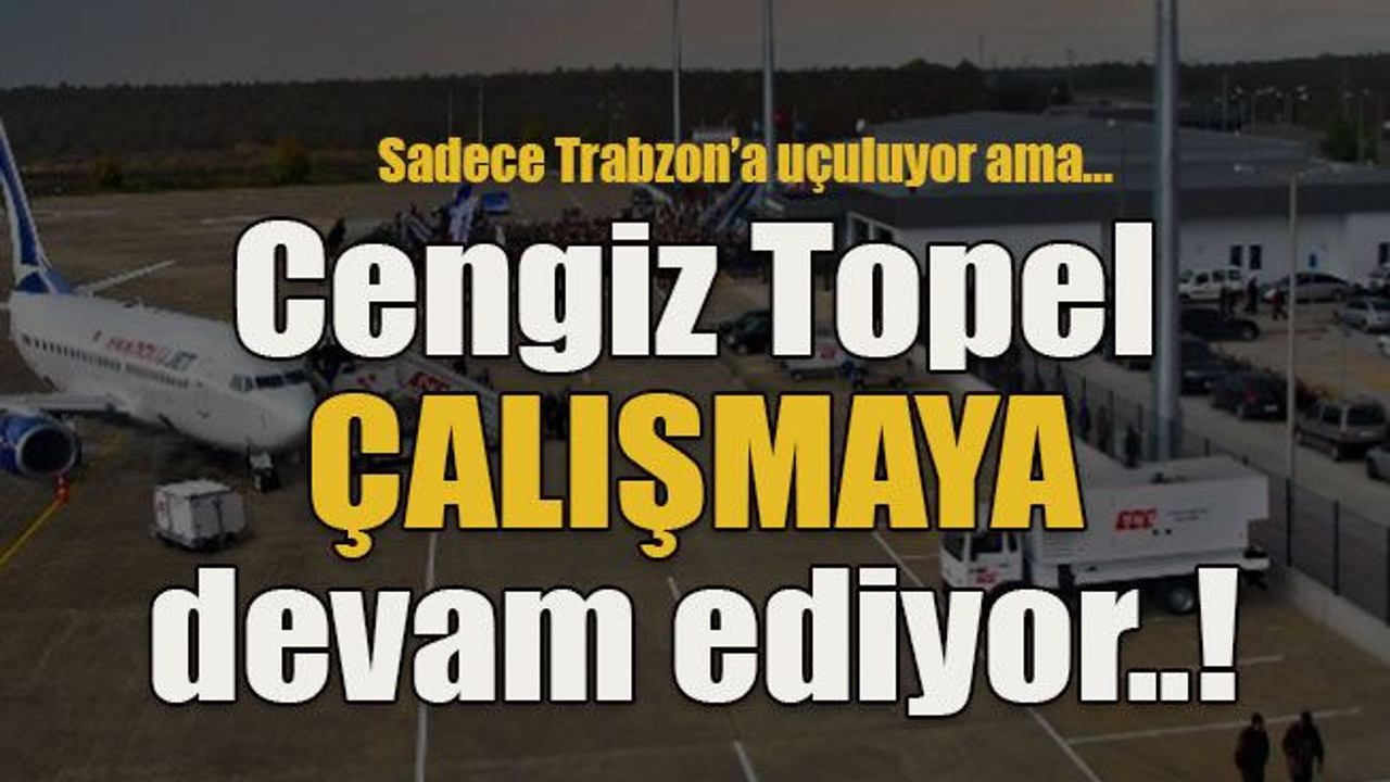 Sadece Trabzon’a uçuluyor ama… Cengiz Topel ÇALIŞMAYA devam ediyor..!