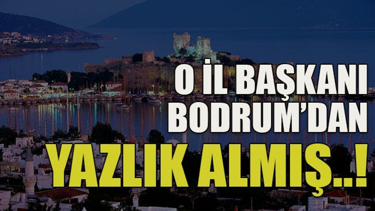 O il başkanı Bodrum’dan yazlık almış..!