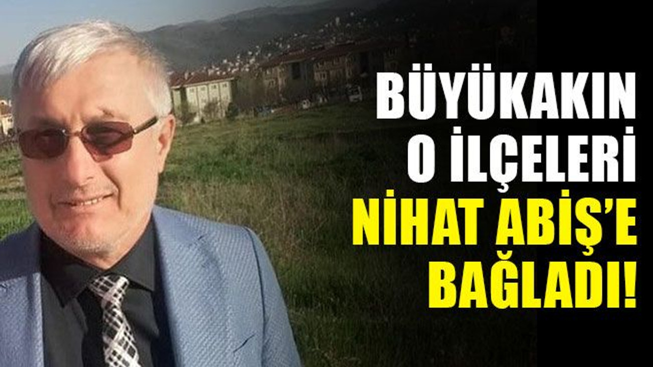 Büyükakın, o ilçeleri Nihat Abiş’e bağladı!